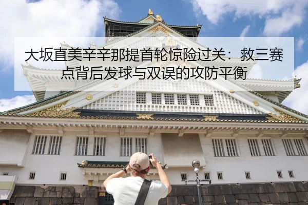 大坂直美辛辛那提首轮惊险过关：救三赛点背后发球与双误的攻防平衡