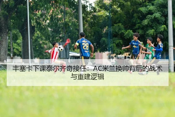 丰塞卡下课泰尔齐奇接任：AC米兰换帅背后的战术与重建逻辑